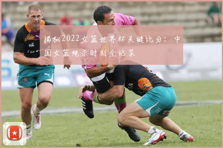 揭秘2022女篮世界杯关键比分：中国女篮绝杀时刻全记录