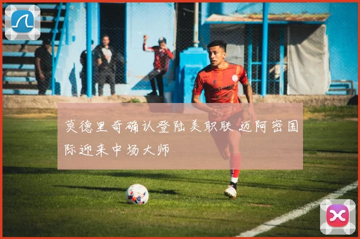 莫德里奇确认登陆美职联 迈阿密国际迎来中场大师