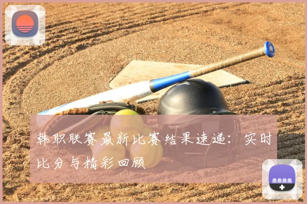 韩职联赛最新比赛结果速递：实时比分与精彩回顾