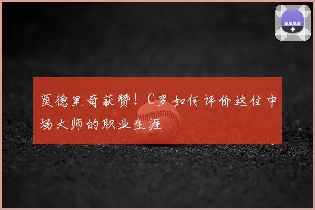 莫德里奇获赞！C罗如何评价这位中场大师的职业生涯