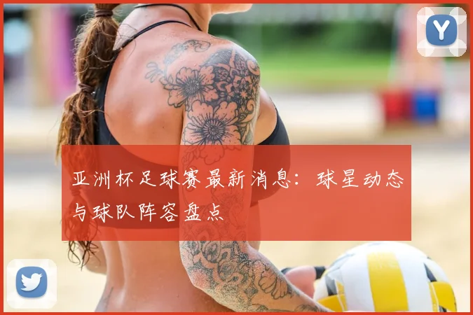 亚洲杯足球赛最新消息：球星动态与球队阵容盘点