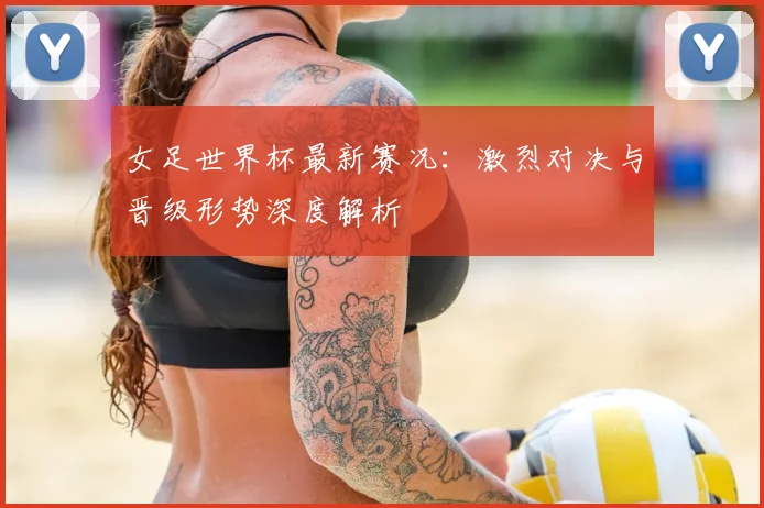 女足世界杯最新赛况：激烈对决与晋级形势深度解析