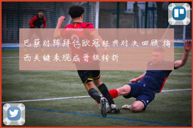 巴萨对阵拜仁欧冠经典对决回顾 梅西关键表现成晋级转折