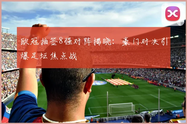 欧冠抽签8强对阵揭晓:豪门对决引爆足坛焦点战