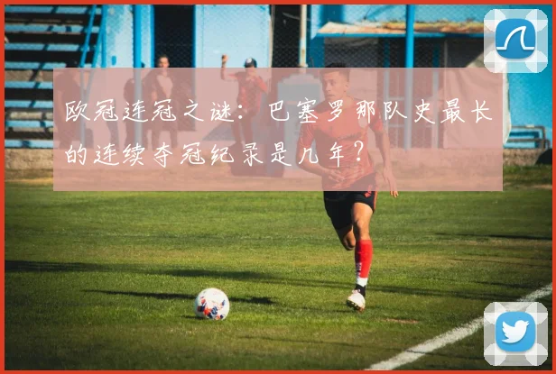欧冠连冠之谜：巴塞罗那队史最长的连续夺冠纪录是几年？