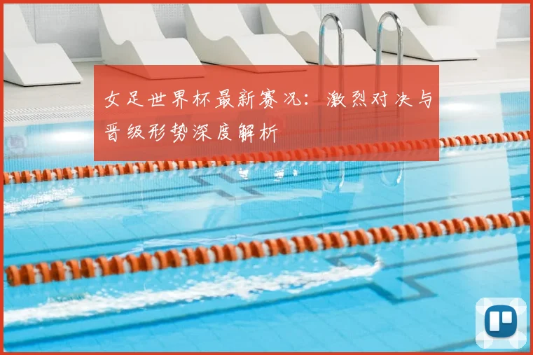 女足世界杯最新赛况：激烈对决与晋级形势深度解析