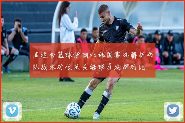 亚运会篮球伊朗vs韩国赛况解析两队战术对位及关键球员发挥对比