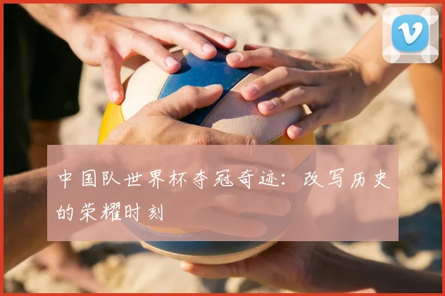 中国队世界杯夺冠奇迹：改写历史的荣耀时刻