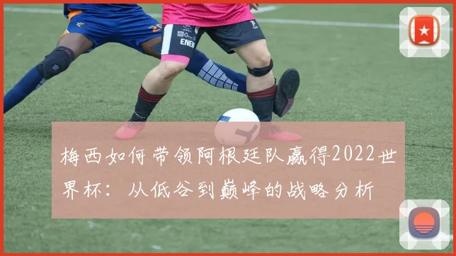 梅西如何带领阿根廷队赢得2022世界杯：从低谷到巅峰的战略分析