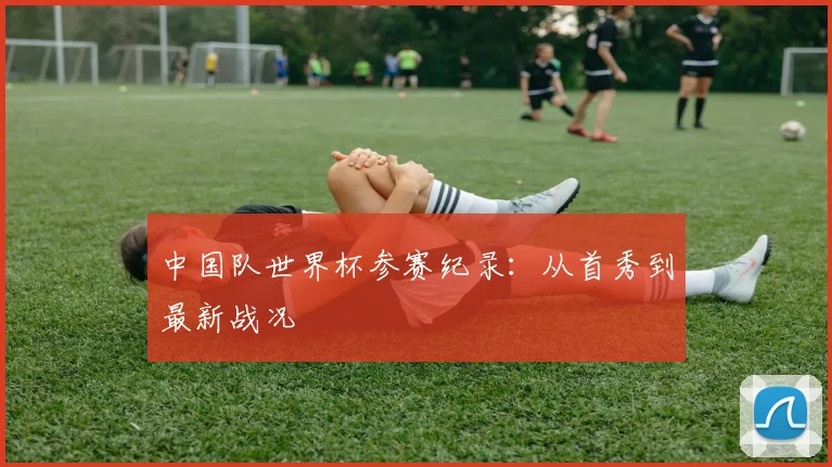 中国队世界杯参赛纪录：从首秀到最新战况