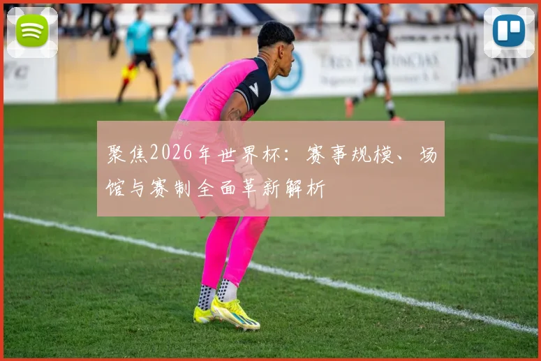 聚焦2026年世界杯：赛事规模、场馆与赛制全面革新解析