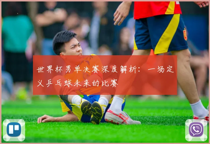 世界杯男单决赛深度解析:一场定义乒乓球未来的比赛