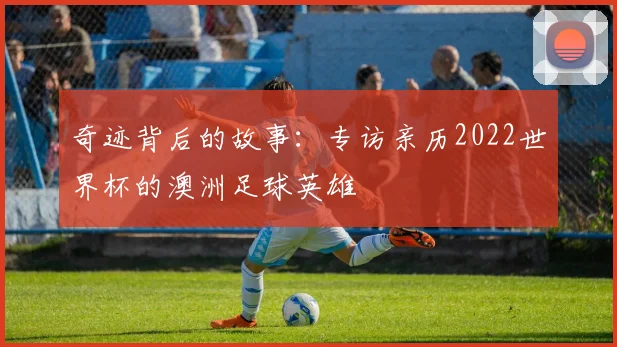 奇迹背后的故事：专访亲历2022世界杯的澳洲足球英雄