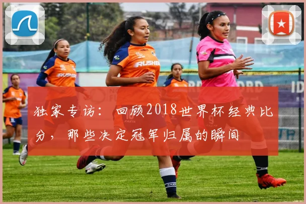 独家专访：回顾2018世界杯经典比分，那些决定冠军归属的瞬间